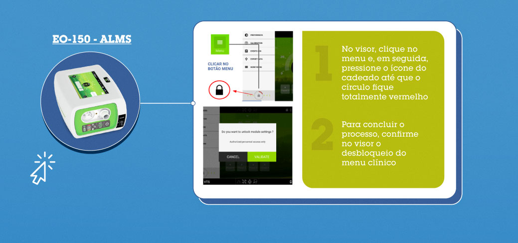 EO-150 - ALMS: 1-) No visor, clique no menu e, em seguida, pressione o ícone do cadeado até que o círculo fique totalmente vermelho. 2-) Para concluir o processo, confirme no visor o desbloqueio do menu clínico