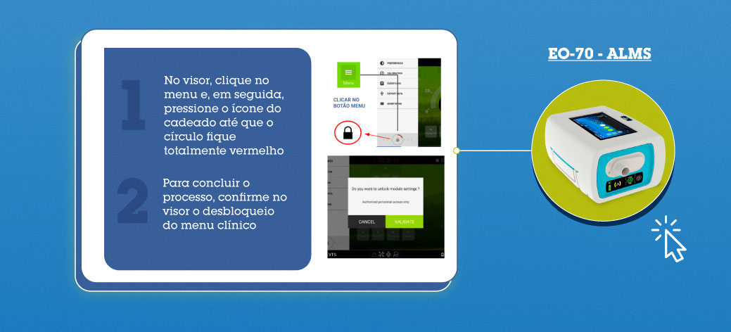 EO-70 - ALMS: 1-) No visor, clique no menu e, em seguida, pressione o ícone do cadeado até que o círculo fique totalmente vermelho. 2-) Para concluir o processo, confirme no visor o desbloqueio do menu clínico