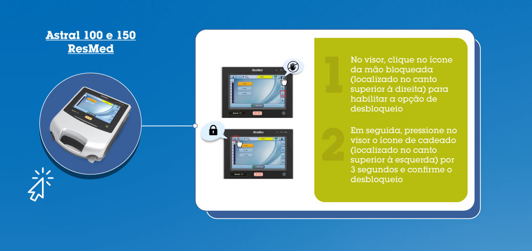 Astral 100 e 150 - ResMed: 1-) No visor, clique no ícone da mão bloqueada (localizado no canto superior à direita) para habilitar a opção de desbloqueio. 2-) Em seguida, pressione no visor o ícone de cadeado (localizado no canto superior à esquerda) por 3 segundos e confirme o desbloqueio