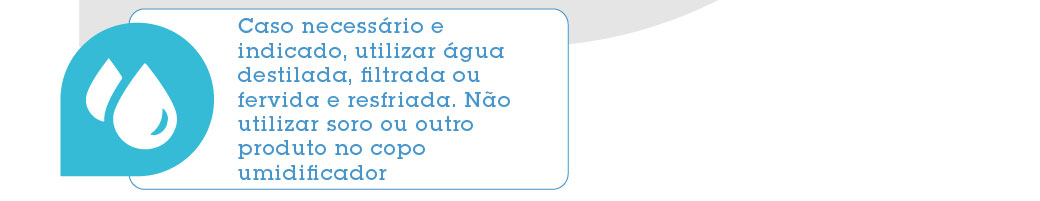 Caso necessário e indicado, utilizar água destilada, filtrada ou fervida e resfriada. Não utilizar soro ou outro produto no copo umidificador